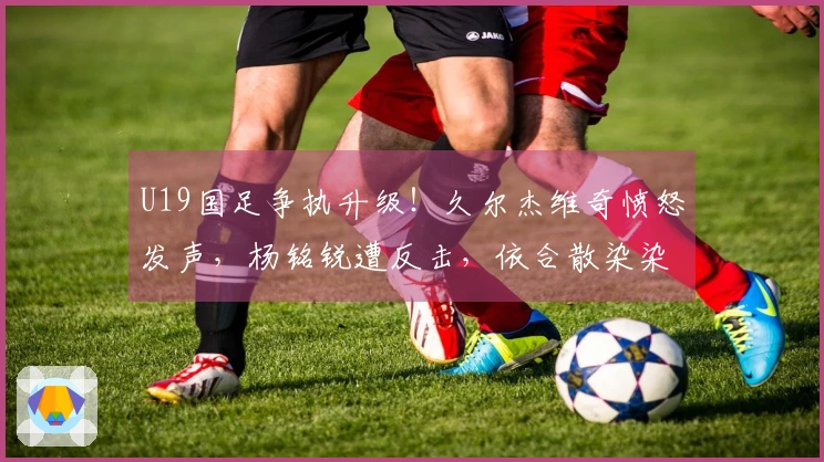 U19国足争执升级！久尔杰维奇愤怒发声，杨铭锐遭反击，依合散染染黄牌