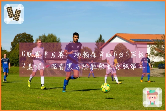 G联赛季后赛：杨瀚森贡献6分5篮板2盖帽，混音黑七险胜船长晋级第二轮