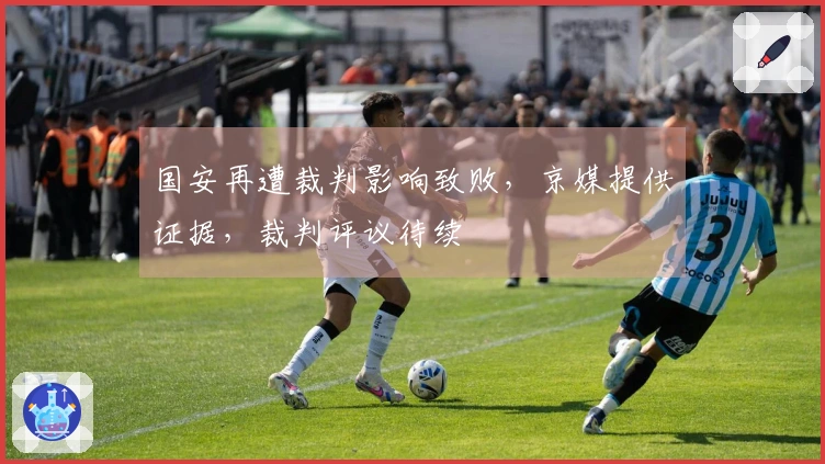 国安再遭裁判影响致败，京媒提供证据，裁判评议待续