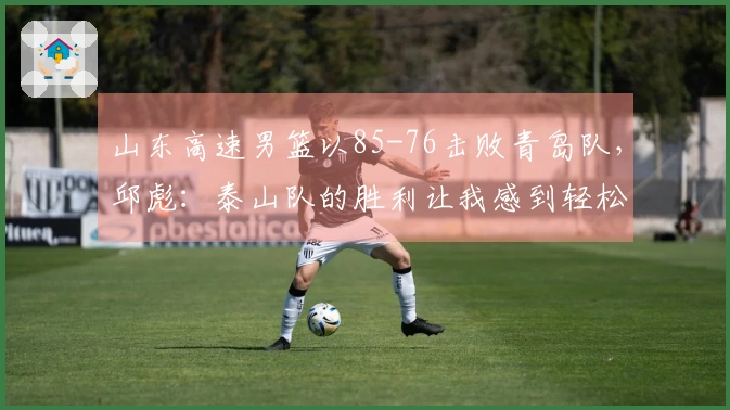 山东高速男篮以85-76击败青岛队，邱彪：泰山队的胜利让我感到轻松
