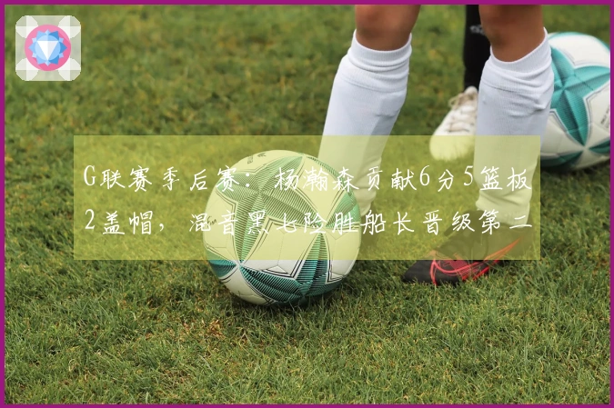 G联赛季后赛：杨瀚森贡献6分5篮板2盖帽，混音黑七险胜船长晋级第二轮