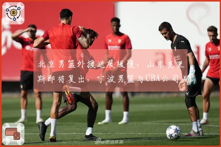 北京男篮外援进展缓慢，山东克里斯即将复出，宁波男篮与CBA公司关系微妙