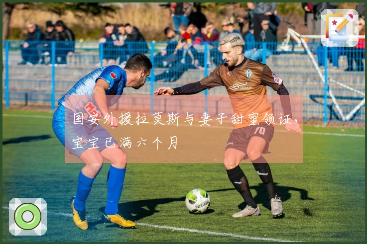 国安外援拉莫斯与妻子甜蜜领证，宝宝已满六个月