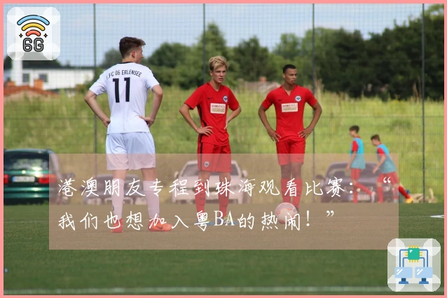 港澳朋友专程到珠海观看比赛：“我们也想加入粤BA的热闹！”