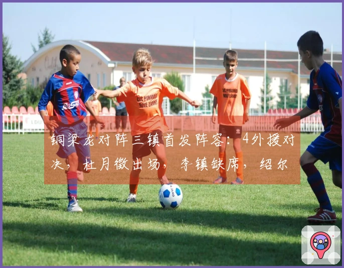 铜梁龙对阵三镇首发阵容：4外援对决，杜月徵出场，李镇缺席，绍尔参与比赛