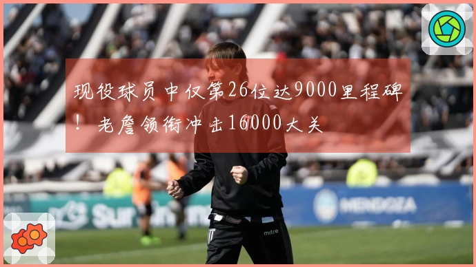 现役球员中仅第26位达9000里程碑！老詹领衔冲击16000大关