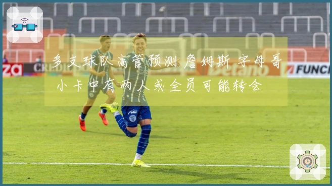 多支球队高管预测 詹姆斯 字母哥 小卡中有两人或全员可能转会