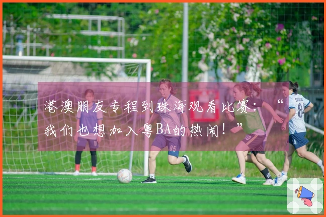 港澳朋友专程到珠海观看比赛：“我们也想加入粤BA的热闹！”