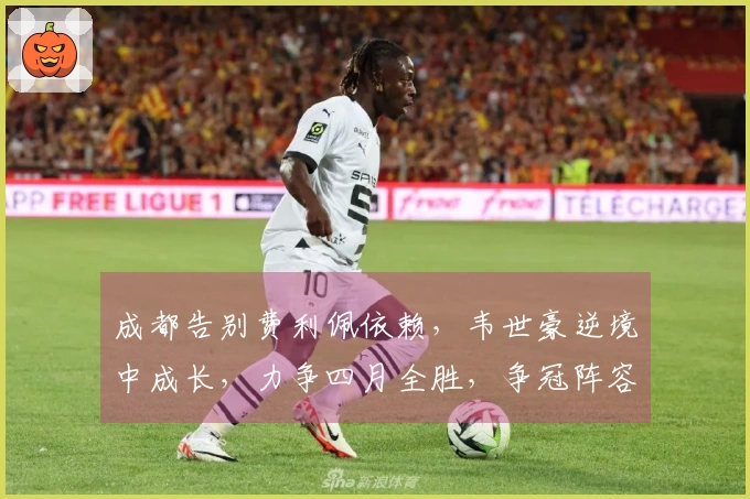 成都告别费利佩依赖，韦世豪逆境中成长，力争四月全胜，争冠阵容无短板