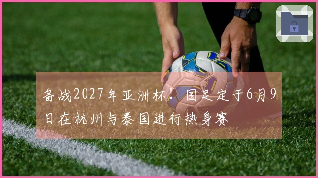 备战2027年亚洲杯！国足定于6月9日在杭州与泰国进行热身赛