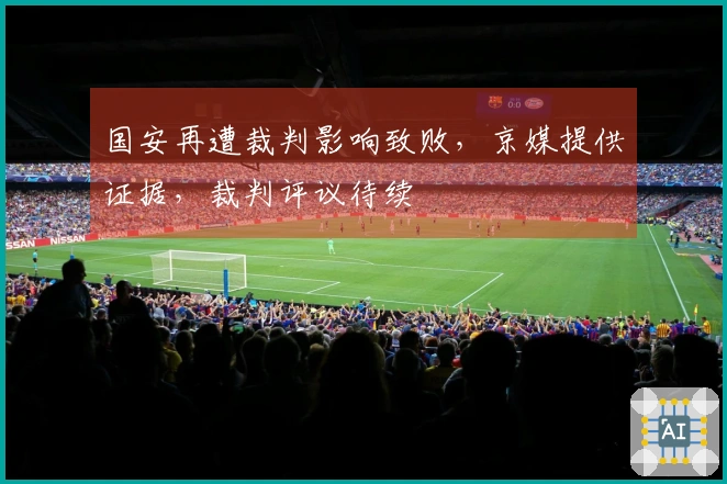 国安再遭裁判影响致败，京媒提供证据，裁判评议待续