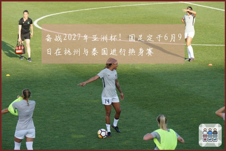 备战2027年亚洲杯！国足定于6月9日在杭州与泰国进行热身赛