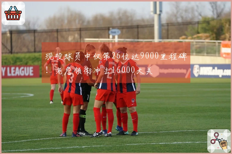 现役球员中仅第26位达9000里程碑！老詹领衔冲击16000大关