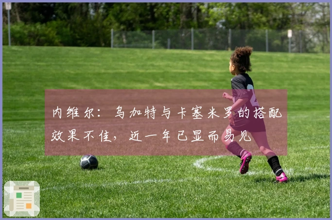 内维尔：乌加特与卡塞米罗的搭配效果不佳，近一年已显而易见