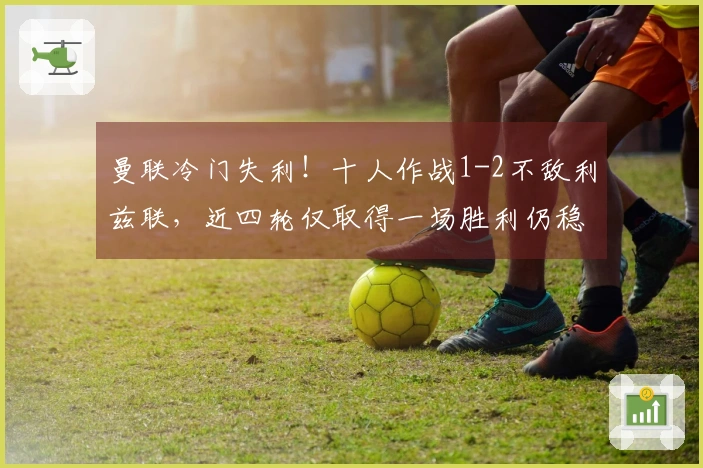 曼联冷门失利！十人作战1-2不敌利兹联，近四轮仅取得一场胜利仍稳居第三，中卫因拽头发被红牌罚下