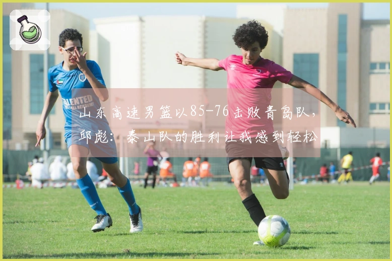 山东高速男篮以85-76击败青岛队，邱彪：泰山队的胜利让我感到轻松