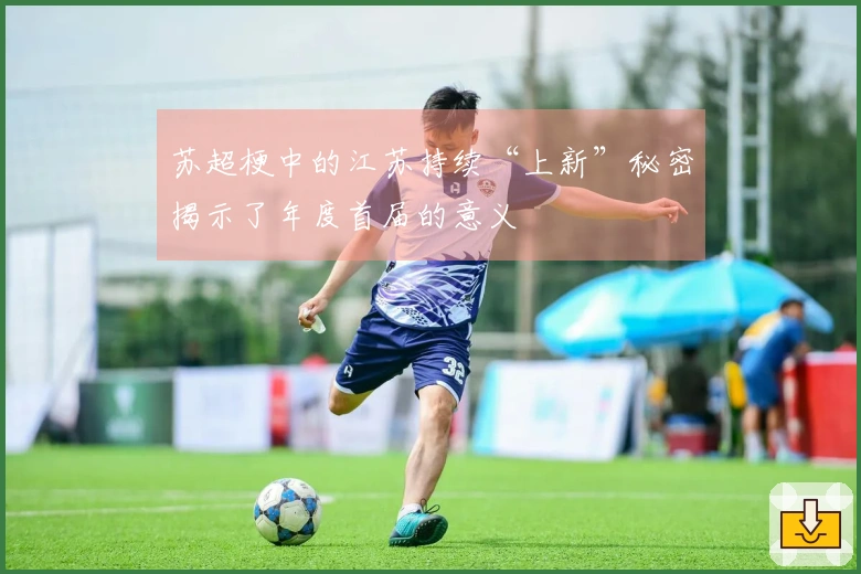 苏超梗中的江苏持续“上新”秘密揭示了年度首届的意义